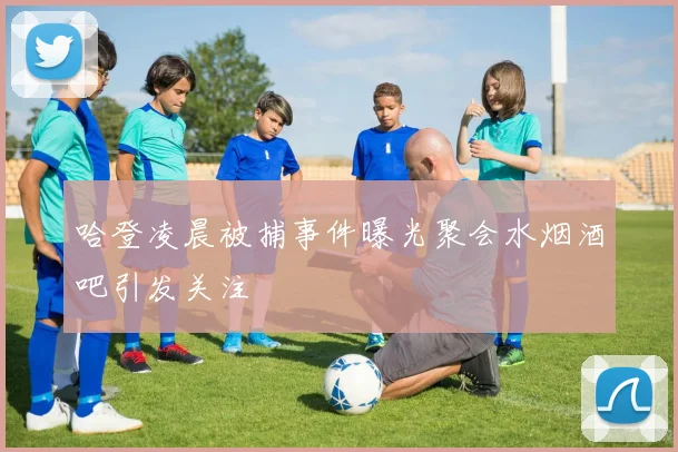 哈登凌晨被捕事件曝光聚会水烟酒吧引发关注