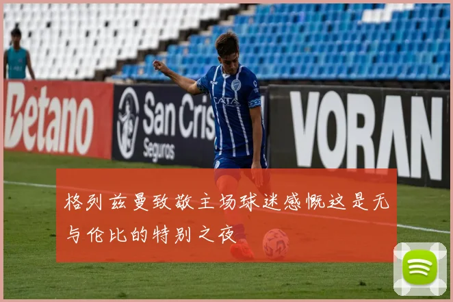 格列兹曼致敬主场球迷感慨这是无与伦比的特别之夜