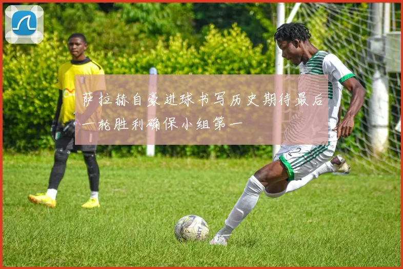 萨拉赫自豪进球书写历史期待最后一轮胜利确保小组第一
