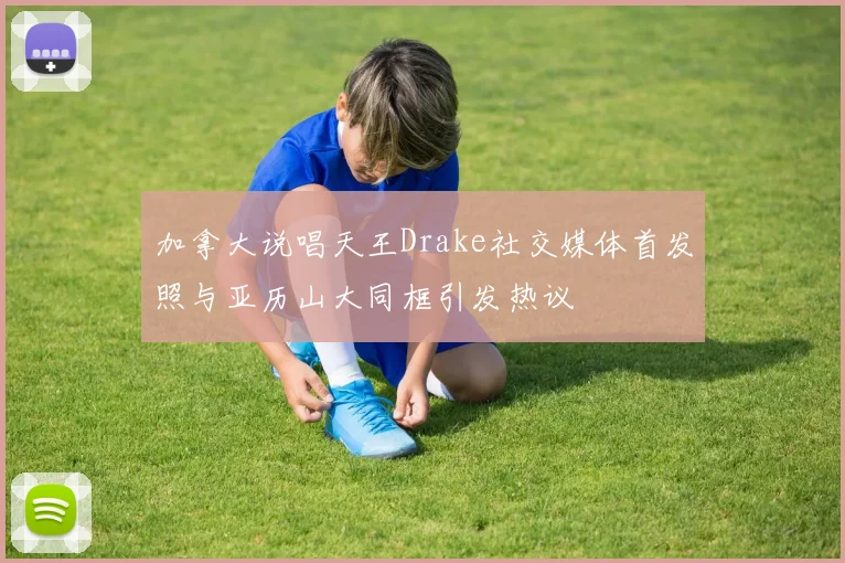 加拿大说唱天王Drake社交媒体首发照与亚历山大同框引发热议
