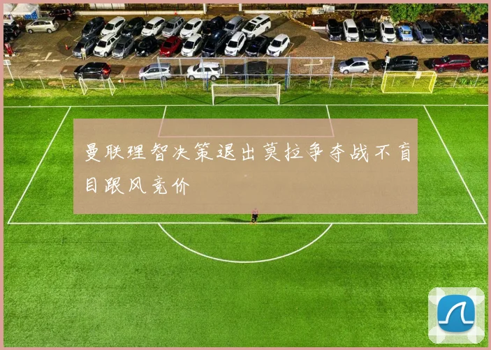 曼联理智决策退出莫拉争夺战不盲目跟风竞价