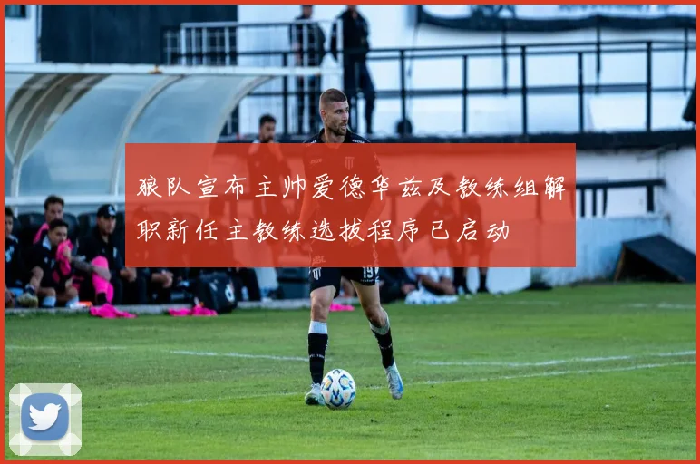 狼队宣布主帅爱德华兹及教练组解职新任主教练选拔程序已启动