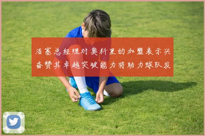 活塞总经理对奥科里的加盟表示兴奋赞其卓越突破能力将助力球队发展