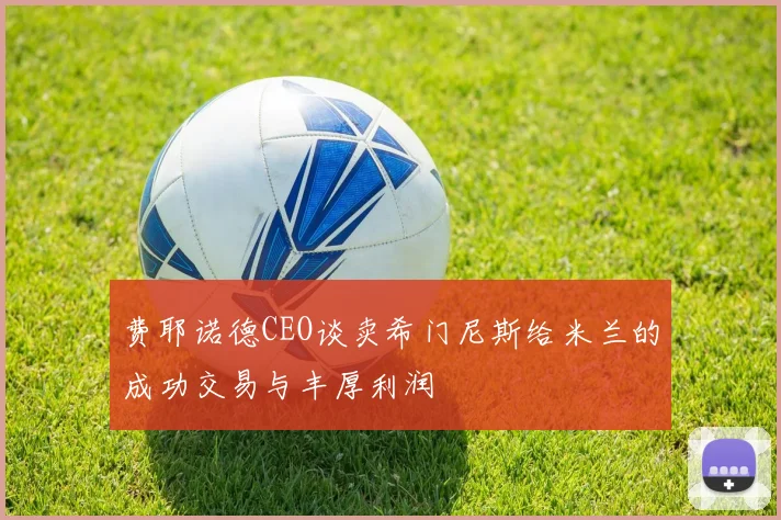 费耶诺德CEO谈卖希门尼斯给米兰的成功交易与丰厚利润