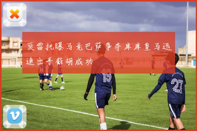 莫雷托曝马竞巴萨争夺库库皇马迅速出手截胡成功