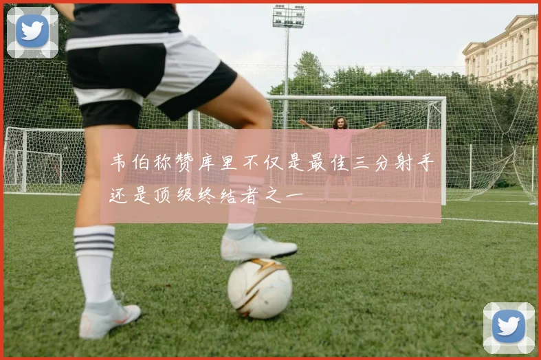 韦伯称赞库里不仅是最佳三分射手还是顶级终结者之一