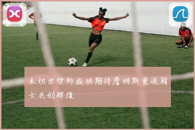 米切尔续约成功期待詹姆斯重返骑士共创辉煌