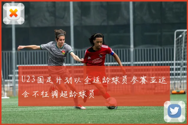 U23国足计划以全适龄球员参赛亚运会不征调超龄球员