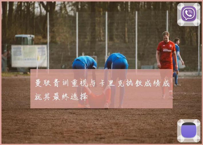 曼联青训重视与卡里克执教成绩成就其最终选择