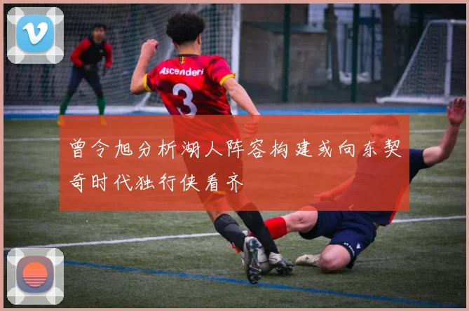 曾令旭分析湖人阵容构建或向东契奇时代独行侠看齐